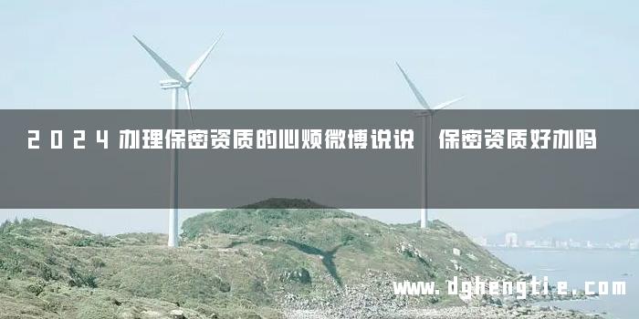 2024办理保密资质的心烦微博说说 保密资质好办吗